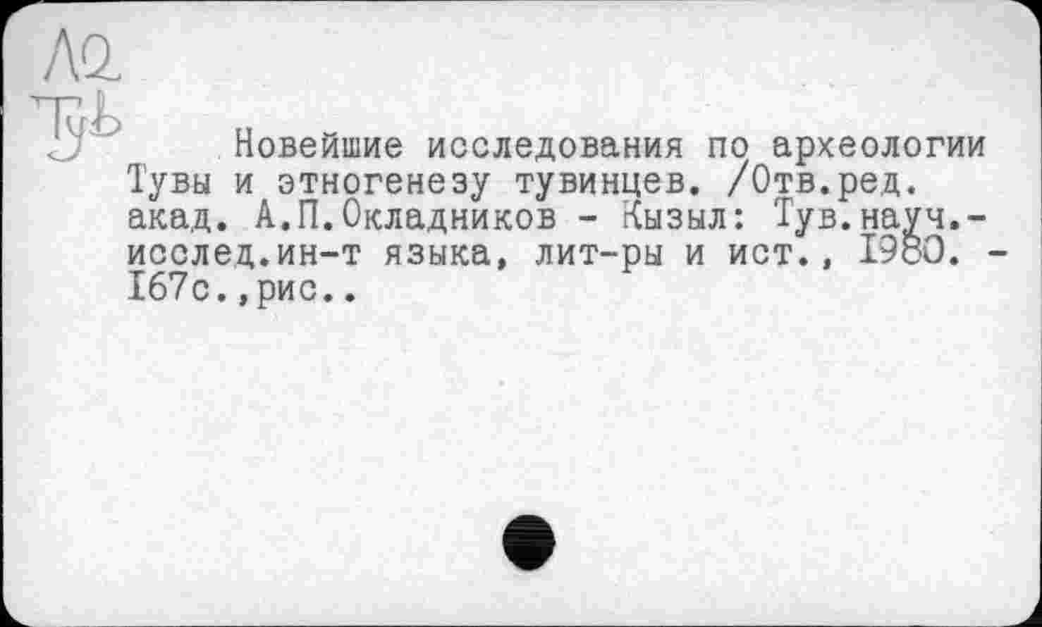 ﻿Al

Новейшие исследования по археологии Тувы и этногенезу тувинцев. /Отв.ред. акад. А.П.Окладников - Кызыл: Тув.науч.-исслед.ин-т языка, лит-ры и ист., 1980. 167с.,рис..